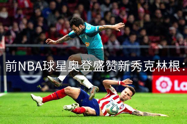 前NBA球星奥登盛赞新秀克林根：三分投射惊艳，期待更多暴力扣篮