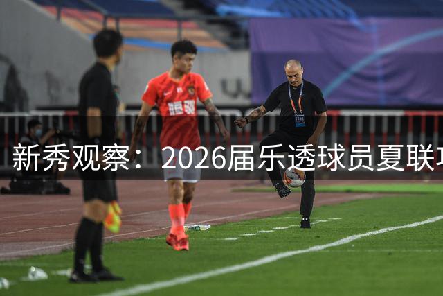 新秀观察：2026届乐透球员夏联攻防表现大起底