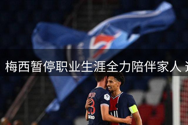 梅西暂停职业生涯全力陪伴家人 迈阿密国际确认两场比赛缺阵
