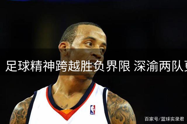 足球精神跨越胜负界限 深渝两队更衣室留言成佳话