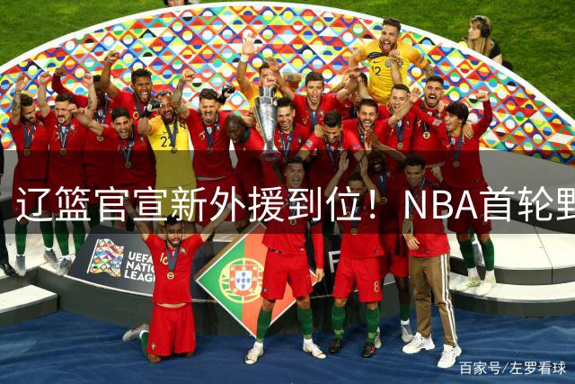 辽篮官宣新外援到位！NBA首轮野兽大前锋加盟，即将搭档赵继伟