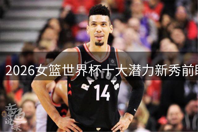 2026女篮世界杯十大潜力新秀前瞻