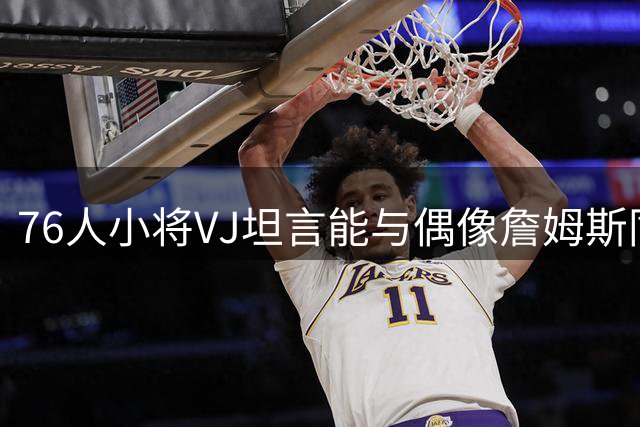 76人小将VJ坦言能与偶像詹姆斯同队倍感荣幸